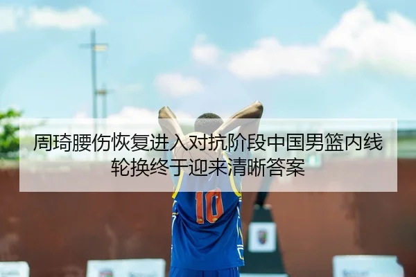 周琦腰伤恢复进入对抗阶段中国男篮内线轮换终于迎来清晰答案