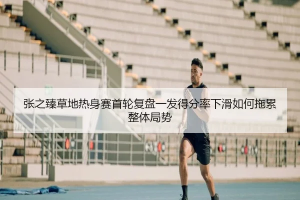 张之臻草地热身赛首轮复盘一发得分率下滑如何拖累整体局势